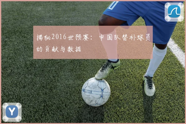 揭秘2016世预赛：中国队替补球员的贡献与数据
