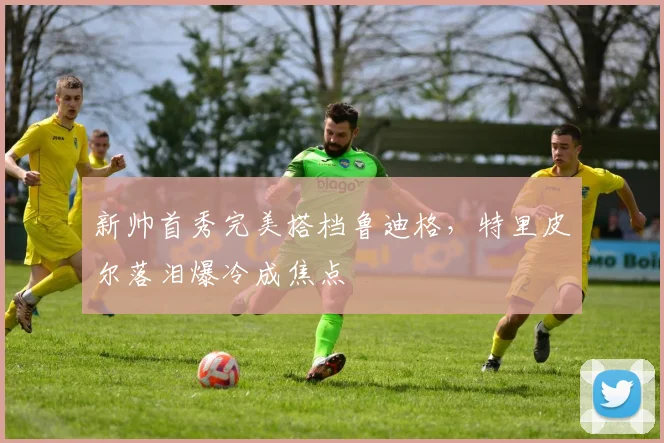 新帅首秀完美搭档鲁迪格，特里皮尔落泪爆冷成焦点
