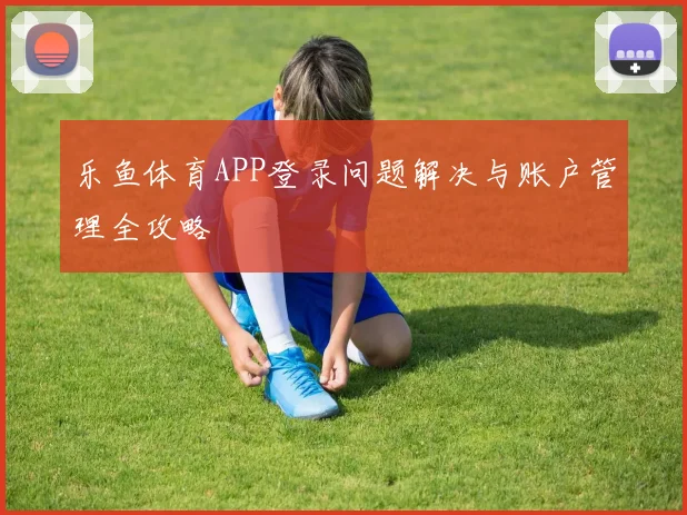 乐鱼体育APP登录问题解决与账户管理全攻略