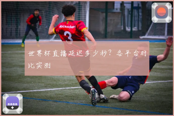 世界杯直播延迟多少秒？各平台对比实测