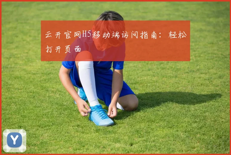云开官网H5移动端访问指南：轻松打开页面