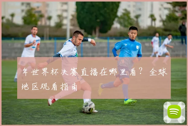 年世界杯决赛直播在哪里看？全球地区观看指南