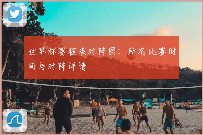 世界杯赛程表对阵图：所有比赛时间与对阵详情