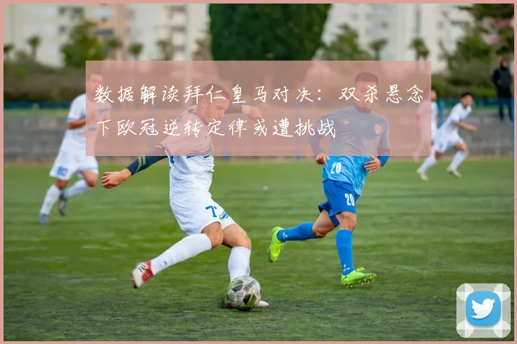 数据解读拜仁皇马对决：双杀悬念下欧冠逆转定律或遭挑战