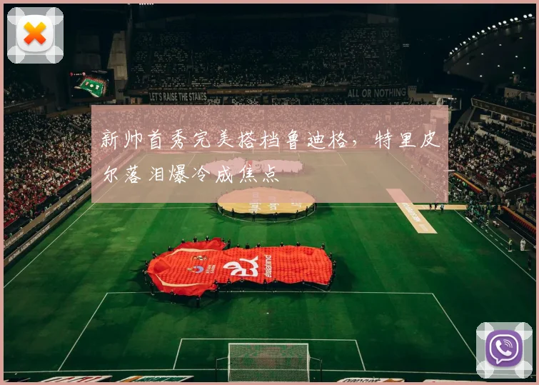 新帅首秀完美搭档鲁迪格，特里皮尔落泪爆冷成焦点